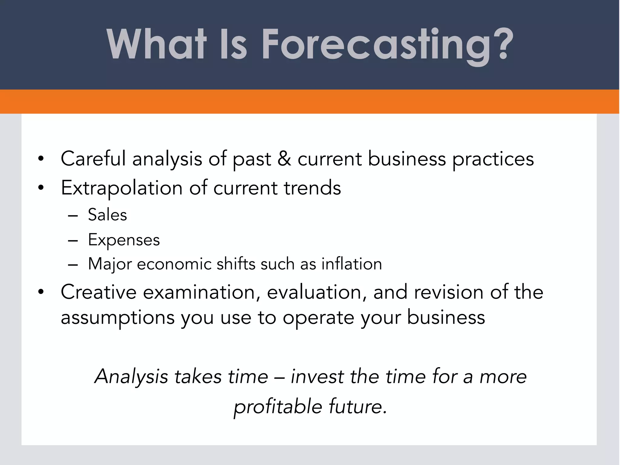 What Is Forecasting?
•  Careful analysis of past & current business practices
•  Extrapolation of current trends
–  Sales
–  Expenses
–  Major economic shifts such as inflation
•  Creative examination, evaluation, and revision of the
assumptions you use to operate your business
Analysis takes time – invest the time for a more
profitable future.
 