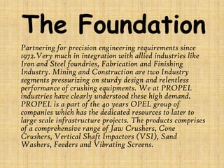 The Foundation
Partnering for precision engineering requirements since
1972.Very much in integration with allied industries like
Iron and Steel foundries, Fabrication and Finishing
Industry. Mining and Construction are two Industry
segments pressurizing on sturdy design and relentless
performance of crushing equipments. We at PROPEL
industries have clearly understood these high demand.
PROPEL is a part of the 40 years OPEL group of
companies which has the dedicated resources to later to
large scale infrastructure projects. The products comprises
of a comprehensive range of Jaw Crushers, Cone
Crushers, Vertical Shaft Impactors (VSI), Sand
Washers, Feeders and Vibrating Screens.

 