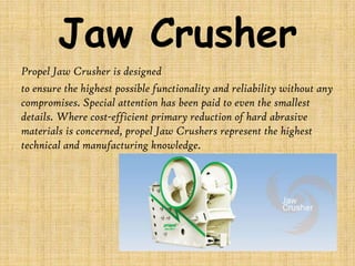 Jaw Crusher
Propel Jaw Crusher is designed
to ensure the highest possible functionality and reliability without any
compromises. Special attention has been paid to even the smallest
details. Where cost-efficient primary reduction of hard abrasive
materials is concerned, propel Jaw Crushers represent the highest
technical and manufacturing knowledge.

 