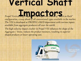 Vertical Shaft
Impactors

Propel Vertical shaft Impactor is an improved version of "Rock on Rock"
configuration, a way ahead of all conventional types available in the market.
The VSI is developed at PROPEL's R&D department with various inputs
available from aggregate producers all over the world.
The high velocity impact crusher in Propel VSI enhances the shape of the
Aggregate / Stone, reduces the product moisture, resulting in superior
shaped products at lower operating cost.

 