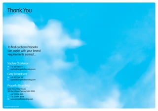 Thank You




       To find out how Propella
       can assist with your brand
       requirements contact...

       Sophie Challenor
       M: +61 424 180 177
       E: sophie@propellabranding.com

       Gary Broadbent
       M: +61 422 966 132
       E: sophie@propellabranding.com


       Propella Branding
       Level 14, Lumley House,
       309 Kent Street, Sydney NSW 2000
       T: +61 2 9994 8919
       F: +61 2 9994 8008
       W: www.propellabranding.com


Copyright © Propella Pty Ltd 2010
 