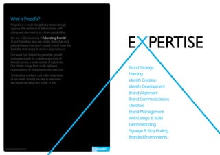 What is Propella?
       Propella is a multi-disciplinary brand design
       agency. We create and deliver ideas with
       clarity, wonderment and infinite possibilities.
       We are in the business of ‘Liberating Brands’.
       To put it another way we create distinctive and
       relevant ideas that aren’t boxed in and have the
       flexibility and scope to work in any medium.
       Our work has helped to generate growth
       and opportunity for a diverse portfolio of
       brands across a wide variety of industries.
       Our clients range from multi-national
       organisations to entrepreneurial start-ups.
                                                          Brand Strategy
       This booklet contains just a few examples          Naming
       of our work. Should you like to see more           Identity Creation
       we would be delighted to talk to you.
                                                          Identity Development
                                                          Brand Alignment
                                                          Brand Communications
                                                          Literature
                                                          Brand Management
                                                          Web Design & Build
                                                          Events Branding
                                                          Signage & Way Finding
                                                          Branded Environments

Copyright © Propella Pty Ltd 2010
 