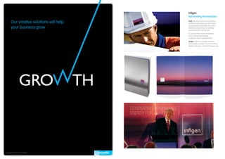 Infigen
                                          Reinventing Renewables

       Our creative solutions will help   Task: The key to the success of this
                                          ambitious and visionary ASX listed

       your business grow
                                          business was to position the new
                                          brand as a key driver in meeting
                                          business goals and growth.
                                          To achieve this we reconsidered
                                          how a renewable energy
                                          company should present itself.
                                          Scope: Naming, Identity Creation,
                                          Stakeholder & Asset Communication,
                                          Events, Literature, Brand Management.




Copyright © Propella Pty Ltd 2010
 