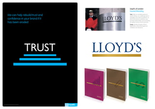 Lloyd’s of London
                                        Insured Branding

       We can help rebuild trust and    Task: After an unsettled period in
                                        Lloyd’s history, our challenge was to
                                        strengthen the solid foundations on
       confidence in your brand if it   which this famous institution was
                                        founded whilst better communicating
       has been eroded                  the global nature of their business.
                                        Scope: Identity Evolution, Brand
                                        Application, Brand Management,
                                        Collateral and Literature.




Copyright © Propella Pty Ltd 2010
 