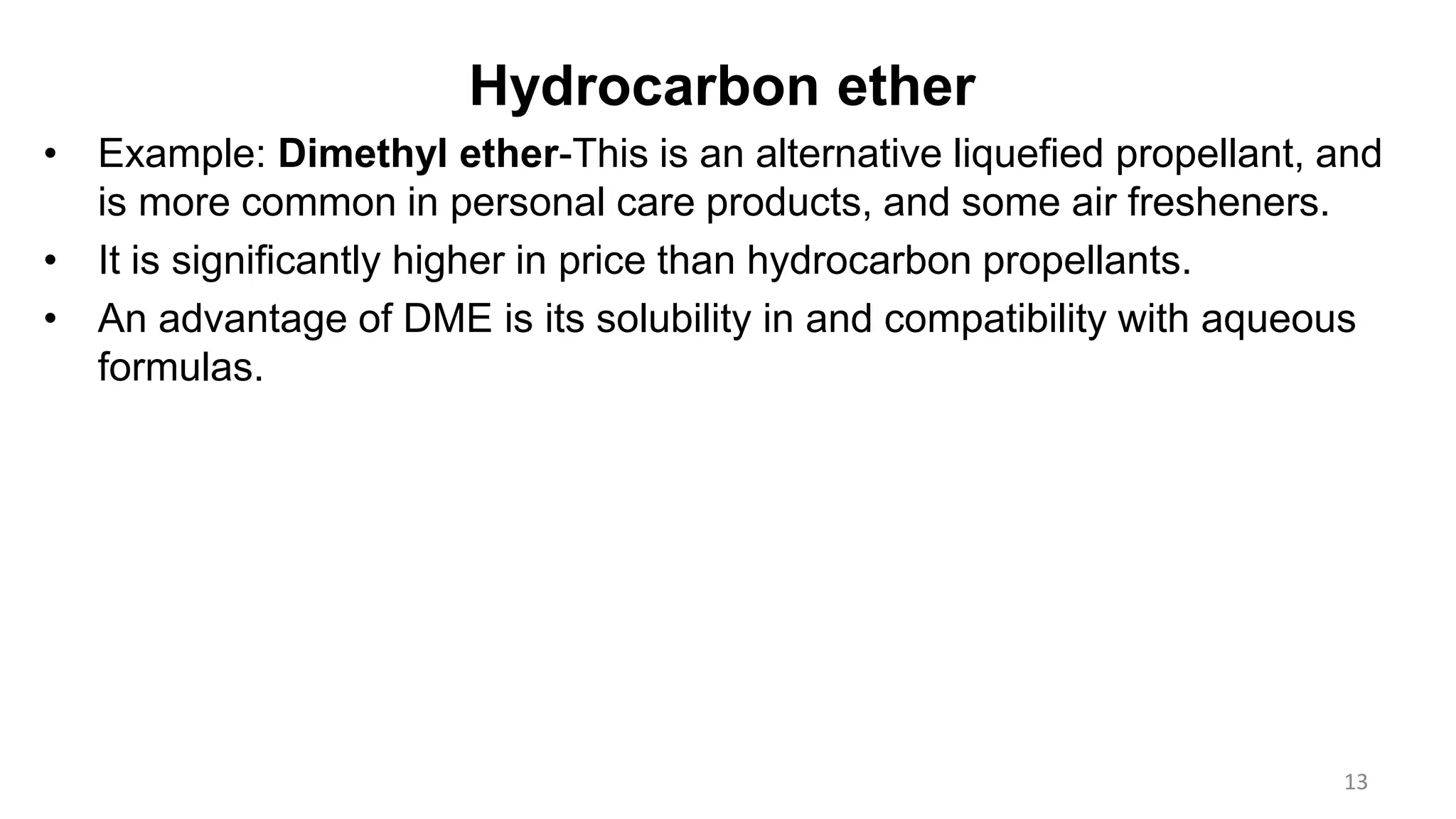 Hydrocarbon ether
• Example: Dimethyl ether-This is an alternative liquefied propellant, and
is more common in personal care products, and some air fresheners.
• It is significantly higher in price than hydrocarbon propellants.
• An advantage of DME is its solubility in and compatibility with aqueous
formulas.
13
 