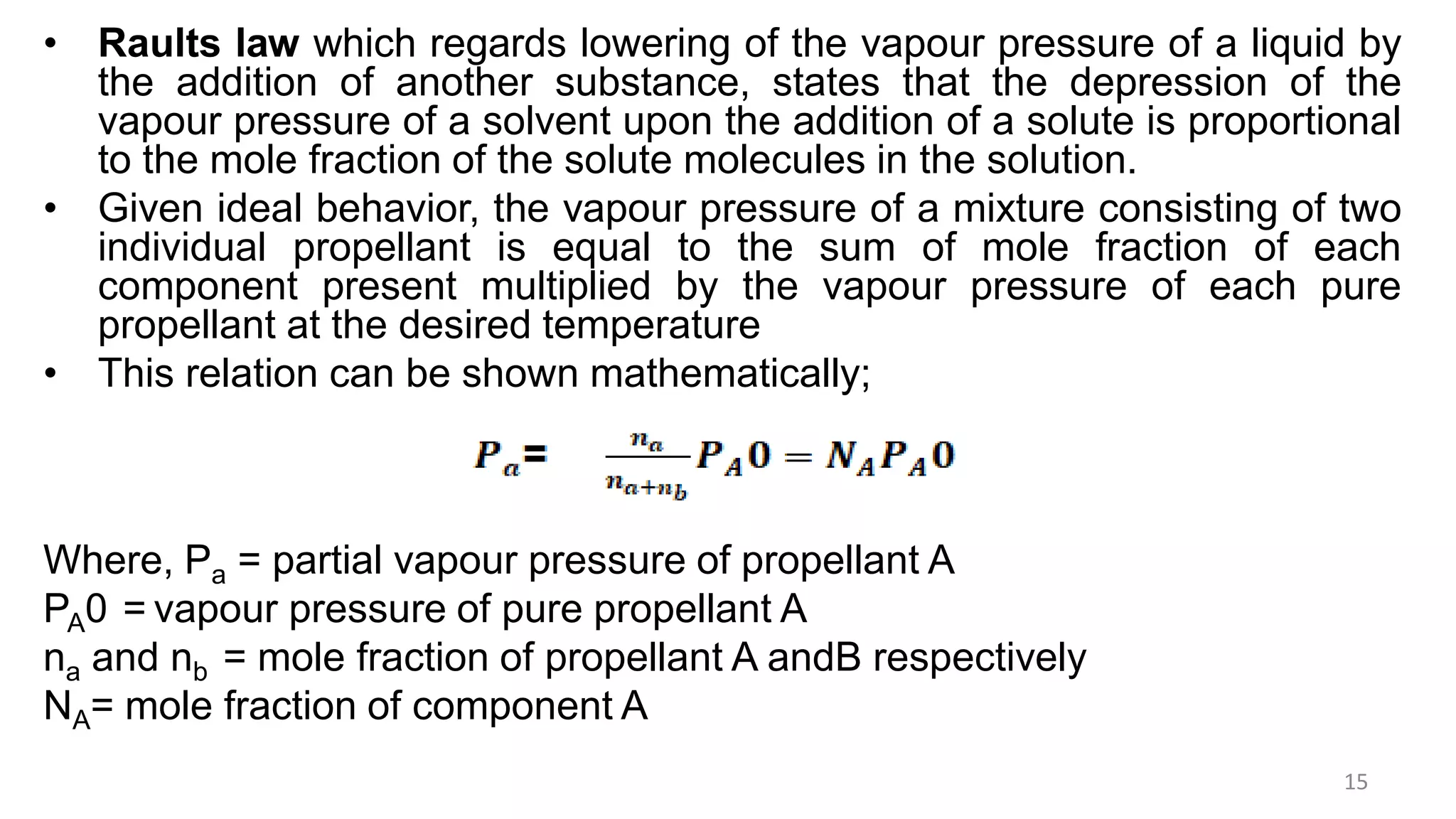 • Raults law which regards lowering of the vapour pressure of a liquid by
the addition of another substance, states that the depression of the
vapour pressure of a solvent upon the addition of a solute is proportional
to the mole fraction of the solute molecules in the solution.
• Given ideal behavior, the vapour pressure of a mixture consisting of two
individual propellant is equal to the sum of mole fraction of each
component present multiplied by the vapour pressure of each pure
propellant at the desired temperature
• This relation can be shown mathematically;
Where, Pa = partial vapour pressure of propellant A
PA0 = vapour pressure of pure propellant A
na and nb = mole fraction of propellant A andB respectively
NA= mole fraction of component A
15
 