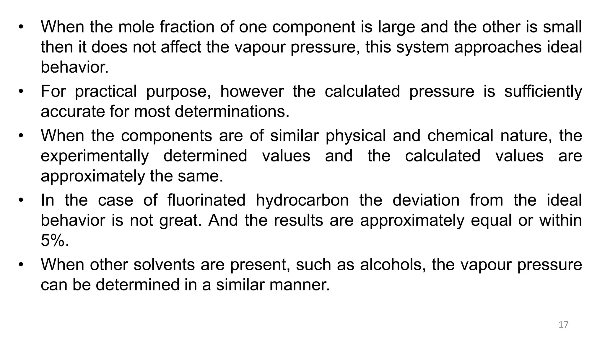 • When the mole fraction of one component is large and the other is small
then it does not affect the vapour pressure, this system approaches ideal
behavior.
• For practical purpose, however the calculated pressure is sufficiently
accurate for most determinations.
• When the components are of similar physical and chemical nature, the
experimentally determined values and the calculated values are
approximately the same.
• In the case of fluorinated hydrocarbon the deviation from the ideal
behavior is not great. And the results are approximately equal or within
5%.
• When other solvents are present, such as alcohols, the vapour pressure
can be determined in a similar manner.
17
 
