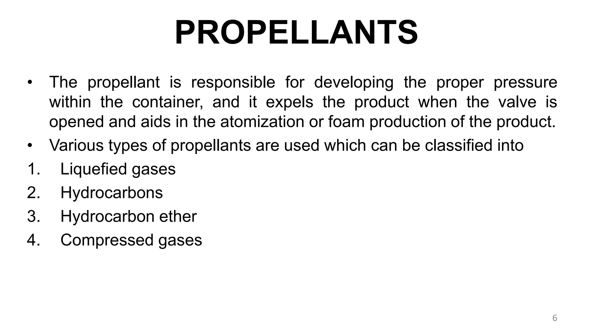 PROPELLANTS
• The propellant is responsible for developing the proper pressure
within the container, and it expels the product when the valve is
opened and aids in the atomization or foam production of the product.
• Various types of propellants are used which can be classified into
1. Liquefied gases
2. Hydrocarbons
3. Hydrocarbon ether
4. Compressed gases
6
 