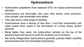 Hydrocarbons
• Hydrocarbon propellants have replaced CFCs for topical pharmaceutical
aerosols.
• Hydrocarbons are flammable, less toxic, less dense, more economic,
more soluble, and chemically more stable.
• They also have a wide range of solubility.
• Hydrocarbons have a density of less than 1 and their immiscibility with
water makes them useful in the formulation of a three phase system
aerosols.
• Being lighter than water, the hydrocarbon remains on the top of the
aqueous layer and serves to push the contents out of container.
• Not being halogenated, hydrocarbons generally possess better solubility
characteristics than the fluorinated hydrocarbon.
10
 