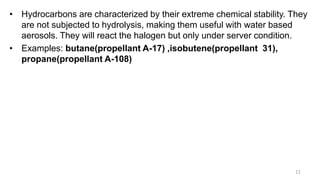• Hydrocarbons are characterized by their extreme chemical stability. They
are not subjected to hydrolysis, making them useful with water based
aerosols. They will react the halogen but only under server condition.
• Examples: butane(propellant A-17) ,isobutene(propellant 31),
propane(propellant A-108)
11
 