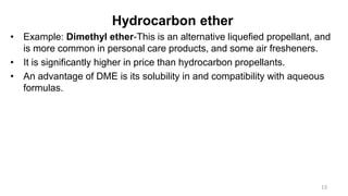 Hydrocarbon ether
• Example: Dimethyl ether-This is an alternative liquefied propellant, and
is more common in personal care products, and some air fresheners.
• It is significantly higher in price than hydrocarbon propellants.
• An advantage of DME is its solubility in and compatibility with aqueous
formulas.
13
 