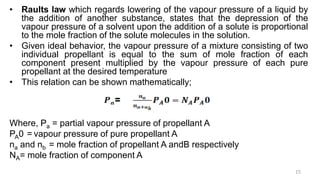 • Raults law which regards lowering of the vapour pressure of a liquid by
the addition of another substance, states that the depression of the
vapour pressure of a solvent upon the addition of a solute is proportional
to the mole fraction of the solute molecules in the solution.
• Given ideal behavior, the vapour pressure of a mixture consisting of two
individual propellant is equal to the sum of mole fraction of each
component present multiplied by the vapour pressure of each pure
propellant at the desired temperature
• This relation can be shown mathematically;
Where, Pa = partial vapour pressure of propellant A
PA0 = vapour pressure of pure propellant A
na and nb = mole fraction of propellant A andB respectively
NA= mole fraction of component A
15
 