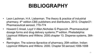 BIBLIOGRAPHY
• Leon Lachman, H A. Lieberman. The theory & practice of industrial
pharmacy. 4th edition.CBS publishers and distributors, 2013. Chapter21:
Pharmaceutical aerosol, 770-774
• Howard C Ansel, Loyd V Allen,Nicholas G Popovich. Pharmaceutical
dosage forms and drug delivery systems.7th edition. Pheladelphia:
Lippincot Williams and Wilkins: 2000.chapter 13. Disperse systems, 384-
386.
• Remington. The science &practice of pharmacy, 20th edition. Indian:
Lippincot Williams and Wilkins: 2000. Chapter 50:aerosol,1006-1008
19
 