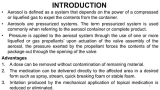 INTRODUCTION
• Aerosol is defined as a system that depends on the power of a compressed
or liquefied gas to expel the contents from the container.
• Aerosols are pressurized systems. The term pressurized system is used
commonly when referring to the aerosol container or complete product.
• Pressure is applied to the aerosol system through the use of one or more
liquefied or gas propellants’ upon actuation of the valve assembly of the
aerosol, the pressure exerted by the propellant forces the contents of the
package out through the opening of the valve
Advantages
1. A dose can be removed without contamination of remaining material.
2. The medication can be delivered directly to the affected area in a desired
form such as spray, stream, quick breaking foam or stable foam.
3. Irritation produced by the mechanical application of topical medication is
reduced or eliminated.
3
 