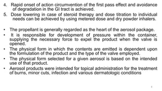 4. Rapid onset of action circumvention of the first pass effect and avoidance
of degradation in the GI tract is achieved.
5. Dose lowering in case of steroid therapy and dose titration to individual
needs can be achieved by using metered dose and dry powder inhalers.
• The propellant is generally regarded as the heart of the aerosol package.
• It is responsible for development of pressure within the container,
supplying the necessary force to expel the product when the valve is
opened.
• The physical form in which the contents are emitted is dependent upon
the formulation of the product and the type of the valve employed.
• The physical form selected for a given aerosol is based on the intended
use of that product.
• Aerosol products were intended for topical administration for the treatment
of burns, minor cuts, infection and various dermatologic conditions
4
 