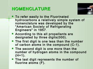 NOMENCLATURENOMENCLATURE
 To refer easily to the Fluorinated
hydrocarbons a relatively simple system of
nomenclature was developed by the
“American Society of Refrigerating
Engineers” in 1957.
 According to this all propellants are
designated by three digits(000).
 The first digit is one less than the number
of carbon atoms in the compound (C-1).
 The second digit is one more than the
number of hydrogen atoms in the compound
(H+1).
 The last digit represents the number of
fluorine atoms (F).
 