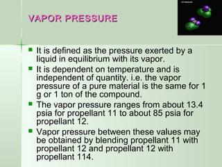 VAPOR PRESSUREVAPOR PRESSURE
 It is defined as the pressure exerted by a
liquid in equilibrium with its vapor.
 It is dependent on temperature and is
independent of quantity. i.e. the vapor
pressure of a pure material is the same for 1
g or 1 ton of the compound.
 The vapor pressure ranges from about 13.4
psia for propellant 11 to about 85 psia for
propellant 12.
 Vapor pressure between these values may
be obtained by blending propellant 11 with
propellant 12 and propellant 12 with
propellant 114.
 