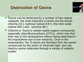 Destruction of OzoneDestruction of Ozone
 Ozone can be destroyed by a number of free radical
catalysts, the most important of which are the atomic
chlorine (Cl·), hydroxyl radical (OH·), the nitric oxide
radical (NO·) and bromine (Br·).
 Chlorine is found in certain stable organic compounds,
especially chlorofluorocarbons (CFCs), which may find
their way to the stratosphere without being destroyed in
the troposphere due to low reactivity. Once in the
stratosphere, the Cl atoms are liberated from the parent
compounds by the action of ultraviolet light, and can
destroy ozone molecules through a variety of catalytic
cycles.
 