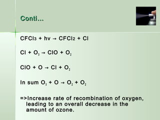 Conti…Conti…
CFCl3 + hν → CFCl2 + Cl
Cl + O3 → ClO + O2
ClO + O → Cl + O2
In sum O3 + O → O2 + O2
=>Increase rate of recombination of oxygen,
leading to an overall decrease in the
amount of ozone.
 