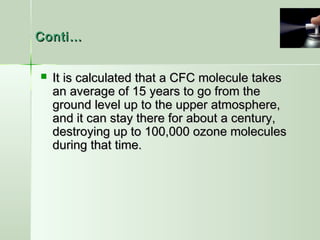 Conti…Conti…
 It is calculated that a CFC molecule takesIt is calculated that a CFC molecule takes
an average of 15 years to go from thean average of 15 years to go from the
ground level up to the upper atmosphere,ground level up to the upper atmosphere,
and it can stay there for about a century,and it can stay there for about a century,
destroying up to 100,000 ozone moleculesdestroying up to 100,000 ozone molecules
during that time.during that time.
 