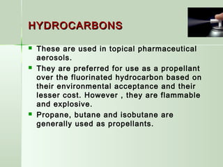 HYDROCARBONSHYDROCARBONS
 These are used in topical pharmaceutical
aerosols.
 They are preferred for use as a propellant
over the fluorinated hydrocarbon based on
their environmental acceptance and their
lesser cost. However , they are flammable
and explosive.
 Propane, butane and isobutane are
generally used as propellants.
 
