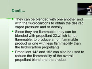 Conti…Conti…
 They can be blended with one another and
with the fluorocarbons to obtain the desired
vapor pressure and or density.
 Since they are flammable, they can be
blended with propellant 22,which is not
flammable, to produce a non flammable
product or one with less flammability than
the hydrocarbon propellants.
 Propellant 142 and 152 can also be used to
reduce the flammability of the overall
propellant blend and the product.
 