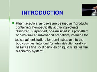  Pharmaceutical aerosols are defined as “ products
containing therapeutically active ingredients
dissolved, suspended, or emulsified in a propellant
or a mixture of solvent and propellant, intended for
topical administration, for administration into the
body cavities, intended for administration orally or
nasally as fine solid particles or liquid mists via the
respiratory system”.
INTRODUCTION
 