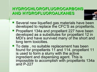 HYDROCHLOROFLUOROCARBONSHYDROCHLOROFLUOROCARBONS
AND HYDROFLUOROALKANESAND HYDROFLUOROALKANES
 Several new liquefied gas materials have been
developed to replace the CFC’S as propellants.
 Propellant 134a and propellant 227 have been
developed as a substitutes for propellant 12 in
MDI’s and have survived many of the short and
long term toxicities.
 To date , no suitable replacement has been
found for propellants 11 and 114. propellant 11
is used to form a slurry with the active
ingredient and dispensing agent. This is
impossible to accomplish with propellants 134a
and P-227
 