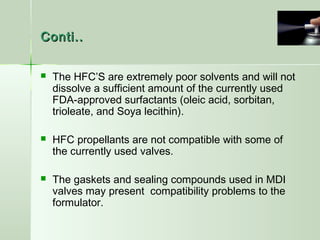 Conti..Conti..
 The HFC’S are extremely poor solvents and will not
dissolve a sufficient amount of the currently used
FDA-approved surfactants (oleic acid, sorbitan,
trioleate, and Soya lecithin).
 HFC propellants are not compatible with some of
the currently used valves.
 The gaskets and sealing compounds used in MDI
valves may present compatibility problems to the
formulator.
 