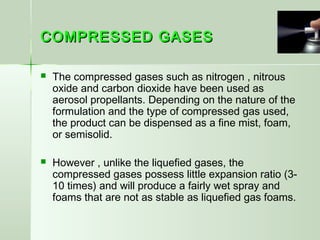 COMPRESSED GASESCOMPRESSED GASES
 The compressed gases such as nitrogen , nitrous
oxide and carbon dioxide have been used as
aerosol propellants. Depending on the nature of the
formulation and the type of compressed gas used,
the product can be dispensed as a fine mist, foam,
or semisolid.
 However , unlike the liquefied gases, the
compressed gases possess little expansion ratio (3-
10 times) and will produce a fairly wet spray and
foams that are not as stable as liquefied gas foams.
 