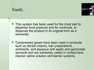 Conti..Conti..
 This system has been used for the most part to
dispense food products and for nonfoods, to
dispense the product in its original form as a
semisolid.
 Compressed gases have been used in products
such as dental creams, hair preparations ,
ointments, and aqueous anti septic and germicidal
aerosols and are extremely useful in contact lens
cleaner saline solution and barrier systems.
 