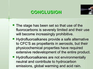 CONCLUSIONCONCLUSION
 The stage has been set so that use of theThe stage has been set so that use of the
fluorocarbons is severely limited and their usefluorocarbons is severely limited and their use
will become increasingly prohibitive.will become increasingly prohibitive.
 Hydrofluoroalkanes provide a safe alternativeHydrofluoroalkanes provide a safe alternative
to CFC’S as propellants in aerosols, but theirto CFC’S as propellants in aerosols, but their
physicochemical properties have requiredphysicochemical properties have required
extensive redevelopment of the entire product.extensive redevelopment of the entire product.
 Hydrofluoroalkanes are not environmentallyHydrofluoroalkanes are not environmentally
neutral and contribute to hydrocarbonneutral and contribute to hydrocarbon
emissions, global warming and acid rain.emissions, global warming and acid rain.
 