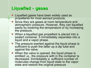 Liquefied - gasesLiquefied - gases
Liquefied gases have been widely used as
propellants for most aerosol products.
Since they are gases at room temperature and
atmospheric pressure. However, they can liquefied
easily by lowering the temperature or by increasing
the pressure.
When a liquefied gas propellant is placed into a
sealed container, it immediately separates into a
liquid and a vapor phase.
The pressure exerted against the liquid phase is
sufficient to push the latter up a dip tube and
against the valve.
When the valve is opened, the liquid phase is
emitted i.e., the pressure with in the container is
decreased. Immediately a sufficient number of
molecules change from liquid state to the vapor
state and restore the original pressure
 