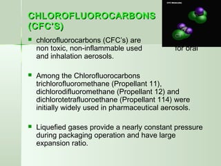 CHLOROFLUOROCARBONSCHLOROFLUOROCARBONS
(CFC’S)(CFC’S)
 chlorofluorocarbons (CFC’s) are inert,
non toxic, non-inflammable used for oral
and inhalation aerosols.
 Among the Chlorofluorocarbons
trichlorofluoromethane (Propellant 11),
dichlorodifluoromethane (Propellant 12) and
dichlorotetrafluoroethane (Propellant 114) were
initially widely used in pharmaceutical aerosols.
 Liquefied gases provide a nearly constant pressure
during packaging operation and have large
expansion ratio.
 