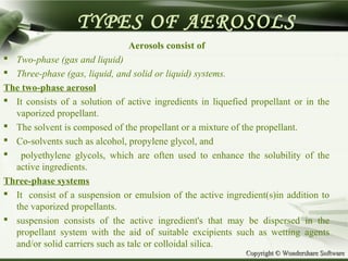 Copyright © Wondershare SoftwareCopyright © Wondershare Software
TYPES OF AEROSOLS
Aerosols consist of
 Two-phase (gas and liquid)
 Three-phase (gas, liquid, and solid or liquid) systems.
The two-phase aerosol
 It consists of a solution of active ingredients in liquefied propellant or in the
vaporized propellant.
 The solvent is composed of the propellant or a mixture of the propellant.
 Co-solvents such as alcohol, propylene glycol, and
 polyethylene glycols, which are often used to enhance the solubility of the
active ingredients.
Three-phase systems
 It consist of a suspension or emulsion of the active ingredient(s)in addition to
the vaporized propellants.
 suspension consists of the active ingredient's that may be dispersed in the
propellant system with the aid of suitable excipients such as wetting agents
and/or solid carriers such as talc or colloidal silica.
 