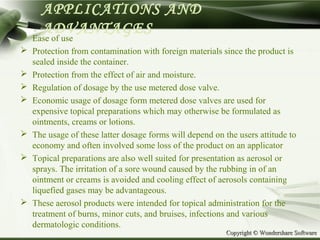 Copyright © Wondershare SoftwareCopyright © Wondershare Software
APPLICATIONS AND
ADVANTAGES Ease of use
 Protection from contamination with foreign materials since the product is
sealed inside the container.
 Protection from the effect of air and moisture.
 Regulation of dosage by the use metered dose valve.
 Economic usage of dosage form metered dose valves are used for
expensive topical preparations which may otherwise be formulated as
ointments, creams or lotions.
 The usage of these latter dosage forms will depend on the users attitude to
economy and often involved some loss of the product on an applicator
 Topical preparations are also well suited for presentation as aerosol or
sprays. The irritation of a sore wound caused by the rubbing in of an
ointment or creams is avoided and cooling effect of aerosols containing
liquefied gases may be advantageous.
 These aerosol products were intended for topical administration for the
treatment of burns, minor cuts, and bruises, infections and various
dermatologic conditions.
 