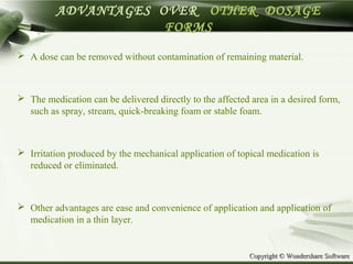 Copyright © Wondershare SoftwareCopyright © Wondershare Software
ADVANTAGES OVER OTHER DOSAGE
FORMS
 A dose can be removed without contamination of remaining material.
 The medication can be delivered directly to the affected area in a desired form,
such as spray, stream, quick-breaking foam or stable foam.
 Irritation produced by the mechanical application of topical medication is
reduced or eliminated.
 Other advantages are ease and convenience of application and application of
medication in a thin layer.
 