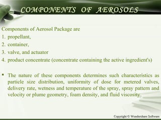 Copyright © Wondershare SoftwareCopyright © Wondershare Software
COMPONENTS OF AEROSOLS
Components of Aerosol Package are
1. propellant,
2. container,
3. valve, and actuator
4. product concentrate (concentrate containing the active ingredient's)
 The nature of these components determines such characteristics as
particle size distribution, uniformity of dose for metered valves,
delivery rate, wetness and temperature of the spray, spray pattern and
velocity or plume geometry, foam density, and fluid viscosity.
 