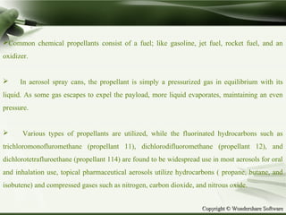 Copyright © Wondershare SoftwareCopyright © Wondershare Software
Common chemical propellants consist of a fuel; like gasoline, jet fuel, rocket fuel, and an
oxidizer.
 In aerosol spray cans, the propellant is simply a pressurized gas in equilibrium with its
liquid. As some gas escapes to expel the payload, more liquid evaporates, maintaining an even
pressure.
 Various types of propellants are utilized, while the fluorinated hydrocarbons such as
trichloromonofluromethane (propellant 11), dichlorodifluoromethane (propellant 12), and
dichlorotetrafluroethane (propellant 114) are found to be widespread use in most aerosols for oral
and inhalation use, topical pharmaceutical aerosols utilize hydrocarbons ( propane, butane, and
isobutene) and compressed gases such as nitrogen, carbon dioxide, and nitrous oxide.
 
