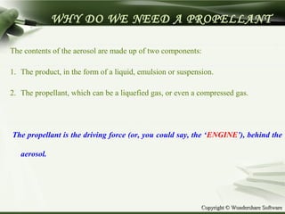 Copyright © Wondershare SoftwareCopyright © Wondershare Software
WHY DO WE NEED A PROPELLANT
The contents of the aerosol are made up of two components:
1. The product, in the form of a liquid, emulsion or suspension.
2. The propellant, which can be a liquefied gas, or even a compressed gas.
The propellant is the driving force (or, you could say, the ‘ENGINE’), behind the
aerosol.
 