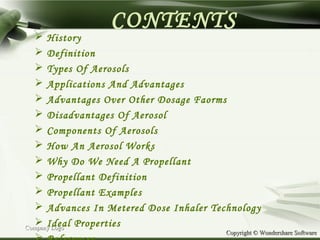 Copyright © Wondershare SoftwareCopyright © Wondershare Software
CONTENTS
 History
 Definition
 Types Of Aerosols
 Applications And Advantages
 Advantages Over Other Dosage Faorms
 Disadvantages Of Aerosol
 Components Of Aerosols
 How An Aerosol Works
 Why Do We Need A Propellant
 Propellant Definition
 Propellant Examples
 Advances In Metered Dose Inhaler Technology
 Ideal PropertiesCompany LogoCompany Logo
 