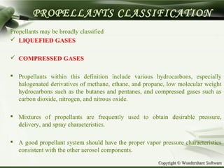 Copyright © Wondershare SoftwareCopyright © Wondershare Software
PROPELLANTS CLASSIFICATION
Propellants may be broadly classified
 LIQUEFIED GASES
 COMPRESSED GASES
 Propellants within this definition include various hydrocarbons, especially
halogenated derivatives of methane, ethane, and propane, low molecular weight
hydrocarbons such as the butanes and pentanes, and compressed gases such as
carbon dioxide, nitrogen, and nitrous oxide.
 Mixtures of propellants are frequently used to obtain desirable pressure,
delivery, and spray characteristics.
 A good propellant system should have the proper vapor pressure characteristics
consistent with the other aerosol components.
 