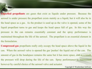 Copyright © Wondershare SoftwareCopyright © Wondershare Software
Liquefied propellants are gases that exist as liquids under pressure. Because the
aerosol is under pressure the propellant exists mainly as a liquid, but it will also be in
the head space as a gas. As the product is used up as the valve is opened, some of the
liquid propellant turns to gas and keeps the head space full of gas. In this way the
pressure in the can remains essentially constant and the spray performance is
maintained throughout the life of the aerosol. The propellant is an essential element in
the formulation.
Compressed gas propellants really only occupy the head space above the liquid in the
can. When the aerosol valve is opened the gas 'pushes' the liquid out of the can. The
amount of gas in the headspace remains the same but it has more space, and as a result
the pressure will drop during the life of the can. Spray performance is maintained
however by careful choice of the aerosol valve and actuator.
 