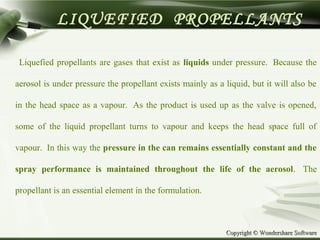 Copyright © Wondershare SoftwareCopyright © Wondershare Software
LIQUEFIED PROPELLANTS
Liquefied propellants are gases that exist as liquids under pressure. Because the
aerosol is under pressure the propellant exists mainly as a liquid, but it will also be
in the head space as a vapour. As the product is used up as the valve is opened,
some of the liquid propellant turns to vapour and keeps the head space full of
vapour. In this way the pressure in the can remains essentially constant and the
spray performance is maintained throughout the life of the aerosol. The
propellant is an essential element in the formulation.
 