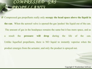 Copyright © Wondershare SoftwareCopyright © Wondershare Software
COMPRESSED GAS
PROPELLANTS
 Compressed gas propellants really only occupy the head space above the liquid in
the can. When the aerosol valve is opened the gas 'pushes' the liquid out of the can.
The amount of gas in the headspace remains the same but it has more space, and as
a result the pressure will drop during the life of the can.
Unlike liquefied propellants, there is NO liquid to instantly vaporise when the
product emerges from the actuator, and only the product is sprayed out.
 