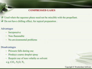 Copyright © Wondershare SoftwareCopyright © Wondershare Software
COMPRESSED GASES
 Used when the aqueous phase need not be miscible with the propellant.
 Do not have chilling effect, for topical preparation .
Advantages
– Inexpensive
– Non flammable
– No environmental problems
Disadvantages
– Pressure falls during use
– Produce coarse droplet spray
– Require use of non volatile co solvent
e.g. CO2, N2O, N2
 