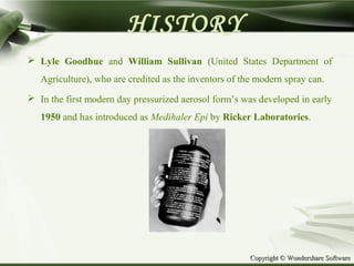 Copyright © Wondershare SoftwareCopyright © Wondershare Software
 Lyle Goodhue and William Sullivan (United States Department of
Agriculture), who are credited as the inventors of the modern spray can.
 In the first modern day pressurized aerosol form’s was developed in early
1950 and has introduced as Medihaler Epi by Ricker Laboratories.
HISTORY
 