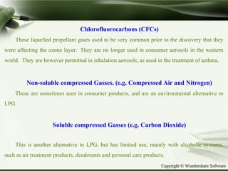 Copyright © Wondershare SoftwareCopyright © Wondershare Software
Chlorofluorocarbons (CFCs)
These liquefied propellant gases used to be very common prior to the discovery that they
were affecting the ozone layer. They are no longer used in consumer aerosols in the western
world. They are however permitted in inhalation aerosols, as used in the treatment of asthma.
Non-soluble compressed Gasses. (e.g. Compressed Air and Nitrogen)
These are sometimes seen in consumer products, and are an environmental alternative to
LPG.
Soluble compressed Gasses (e.g. Carbon Dioxide)
This is another alternative to LPG, but has limited use, mainly with alcoholic systems,
such as air treatment products, deodorants and personal care products.
 