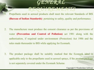 Copyright © Wondershare SoftwareCopyright © Wondershare Software
GENERAL
REQUIREMENTS
1. Propellants used in aerosol products shall meet the relevant Standards of BIS
(Bureau of Indian Standards) pertaining to safety, quality and performance.
2. The manufacture must produce the consent clearance as per the provisions of
water (Prevention and Control of Pollution) act 1981 along with the
authorisation, if required under environment (Protection) Act 1986 and the
rules made thereunder to BIS while applying for Ecomark.
3. The product package shall be suitably marked that the Ecomark label is
applicable only to the propellants used in aerosol sprays, if the product package
is not separately covered under the Ecomark Scheme.
 