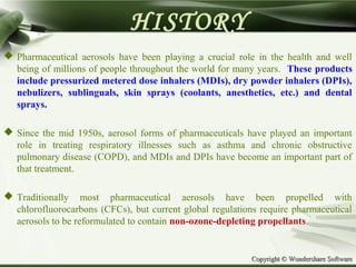 Copyright © Wondershare SoftwareCopyright © Wondershare Software
HISTORY
 Pharmaceutical aerosols have been playing a crucial role in the health and well
being of millions of people throughout the world for many years. These products
include pressurized metered dose inhalers (MDIs), dry powder inhalers (DPIs),
nebulizers, sublinguals, skin sprays (coolants, anesthetics, etc.) and dental
sprays.
 Since the mid 1950s, aerosol forms of pharmaceuticals have played an important
role in treating respiratory illnesses such as asthma and chronic obstructive
pulmonary disease (COPD), and MDIs and DPIs have become an important part of
that treatment.
 Traditionally most pharmaceutical aerosols have been propelled with
chlorofluorocarbons (CFCs), but current global regulations require pharmaceutical
aerosols to be reformulated to contain non-ozone-depleting propellants.
 